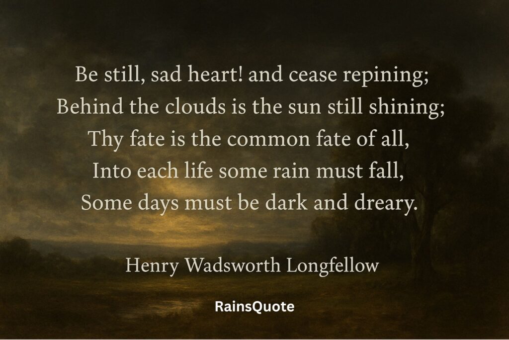 Be still, sad heart! and cease repining;
Behind the clouds is the sun still shining;
Thy fate is the common fate of all,
Into each life some rain must fall,
Some days must be dark and dreary.