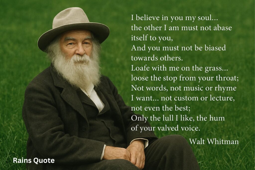 “I believe in you my soul… the other I am must not abase itself to you,
And you must not be biased towards others.
Loafe with me on the grass… loose the stop from your throat;
Not words, not music or rhyme I want… not custom or lecture, not even the best;
Only the lull I like, the hum of your valved voice.”