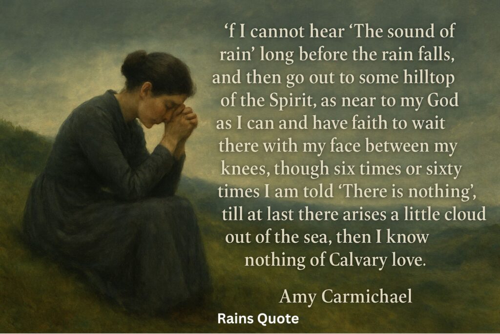 “If I cannot hear ‘The sound of rain’ long before the rain falls, and then go out to some hilltop of the Spirit, as near to my God as I can and have faith to wait there with my face between my knees, though six times or sixty times I am told ‘There is nothing’, till at last there arises a little cloud out of the sea, then I know nothing of Calvary love.”