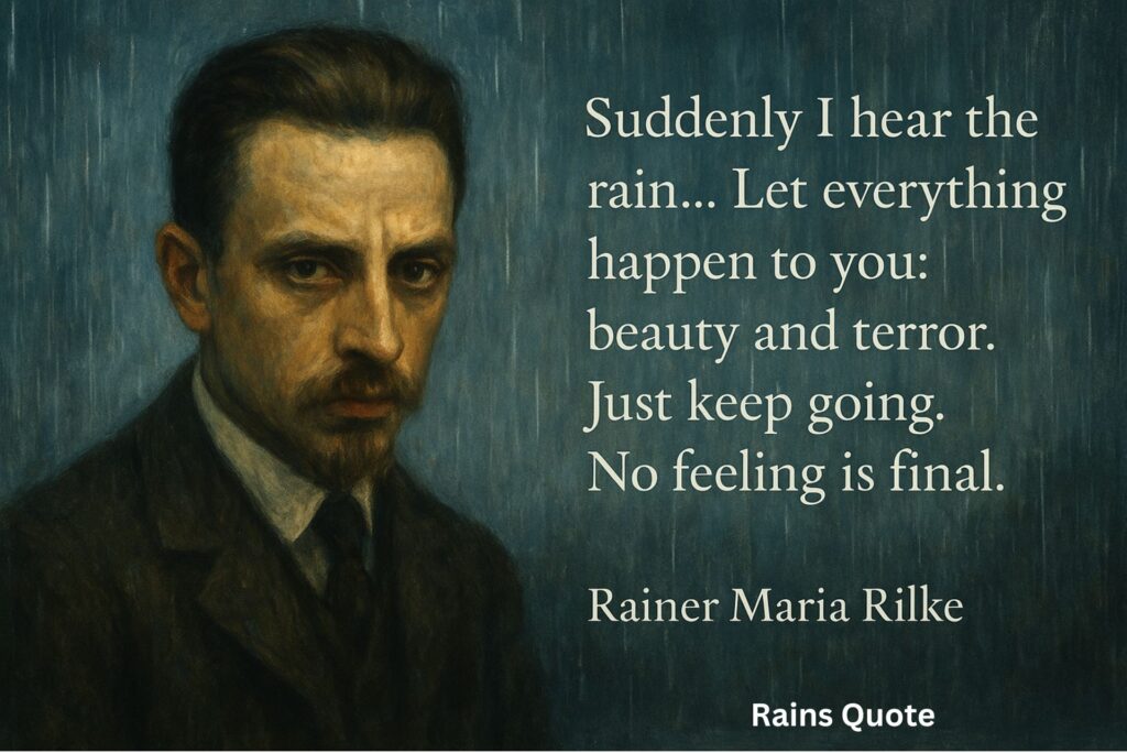 “Suddenly I hear the rain…
…Let everything happen to you: beauty and terror.
Just keep going. No feeling is final.”