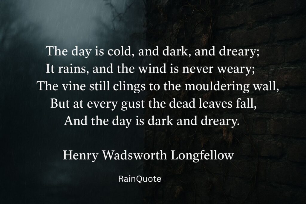 The day is cold, and dark, and dreary;
It rains, and the wind is never weary;
The vine still clings to the mouldering wall,
But at every gust the dead leaves fall,
And the day is dark and dreary.