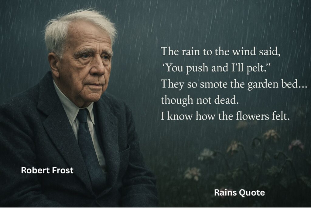 “The rain to the wind said, ‘You push and I’ll pelt.’
They so smote the garden bed… though not dead.
I know how the flowers felt.”