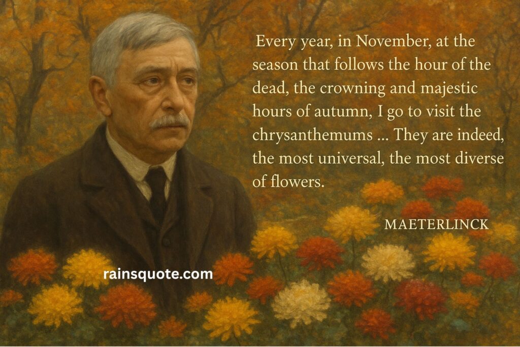 “Every year, in November, at the season that follows the hour of the dead, the crowning and majestic hours of autumn, I go to visit the chrysanthemums … They are indeed, the most universal, the most diverse of flowers.”