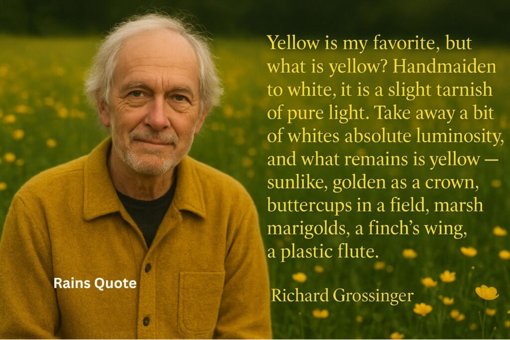 “Yellow is my favorite, but what is yellow? Handmaiden to white, it is a slight tarnish of pure light. Take away a bit of whites absolute luminosity, and what remains is yellow -- sunlike, golden as a crown, buttercups in a field, marsh marigolds, a finch's wing, a plastic flute.”