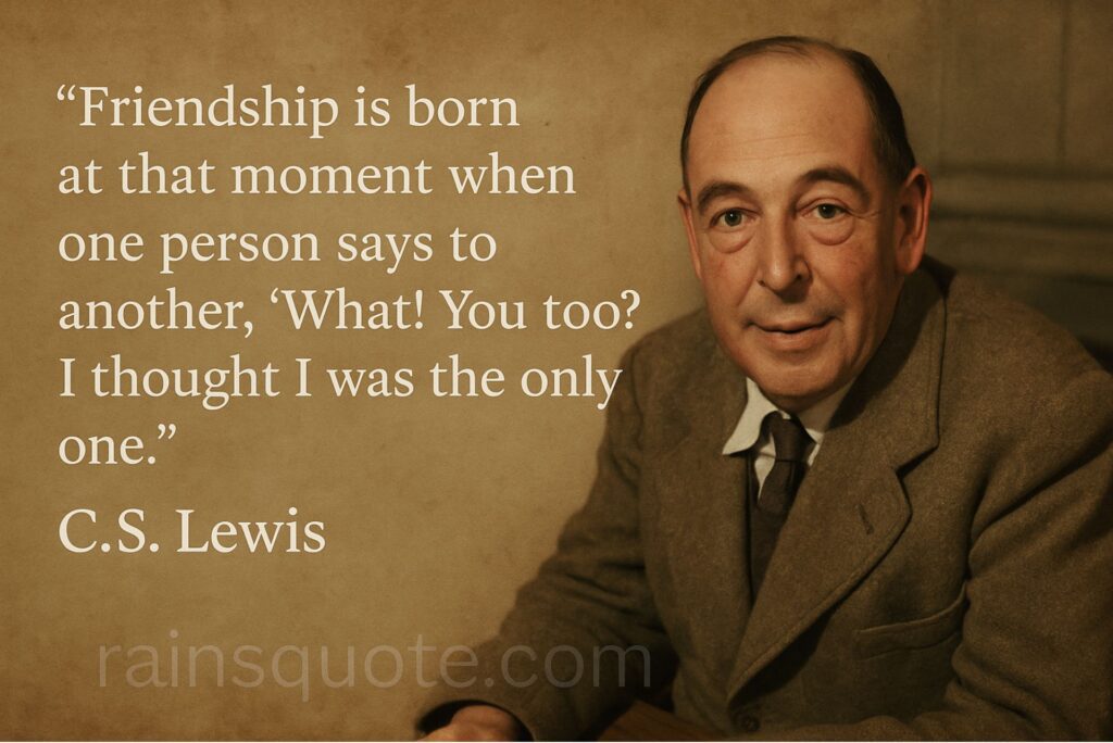 “Friendship is born at that moment when one person says to another, ‘What! You too? I thought I was the only one.’”