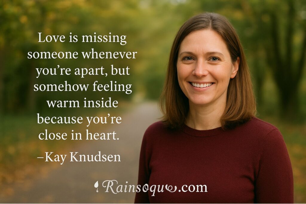  “Love is missing someone whenever you’re apart, but somehow feeling warm inside because you’re close in heart.”