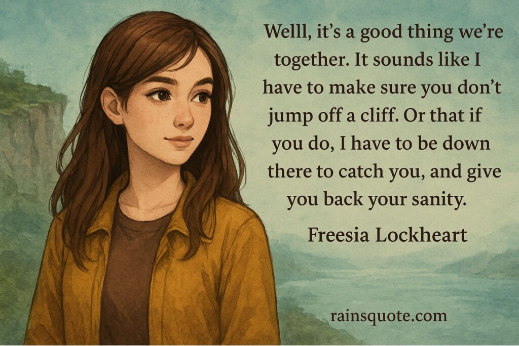 “Well, it's a good thing we're together. It sounds like I have to make sure you don't jump off a cliff. Or that if you do, I have to be down there to catch you, and give you back your sanity.”