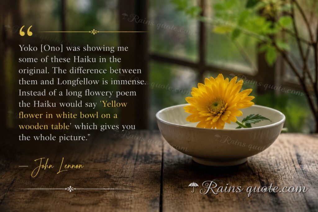 “Yoko [Ono] was showing me some of these Haiku in the original. The difference between them and Longfellow is immense. Instead of a long flowery poem the Haiku would say 'Yellow flower in white bowl on a wooden table' which gives you the whole picture.”