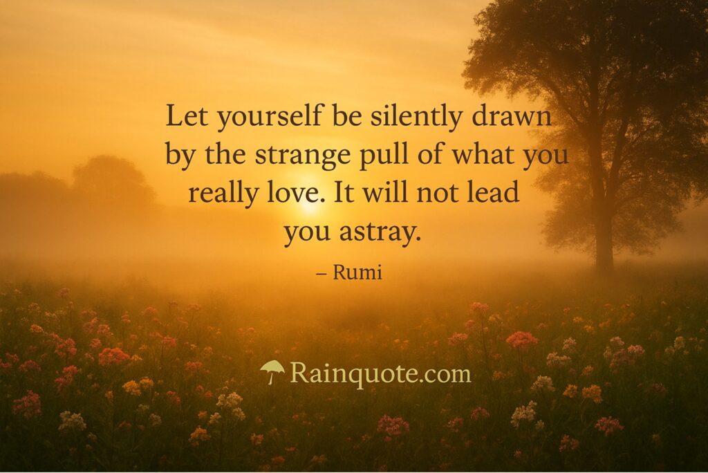“Let yourself be silently drawn by the strange pull of what you really love. It will not lead you astray.”