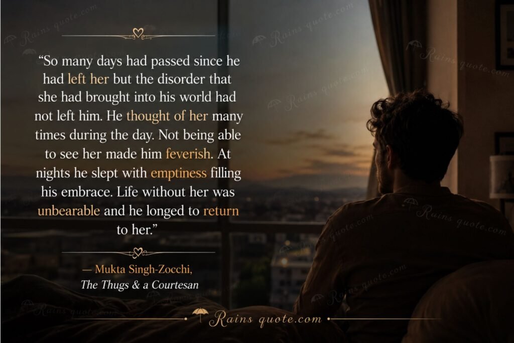 “So many days had passed since he had left her but the disorder that she had brought into his world had not left him. He thought of her many times during the day. Not being able to see her made him feverish. At nights he slept with emptiness filling his embrace. Life without her was unbearable and he longed to return to her.”