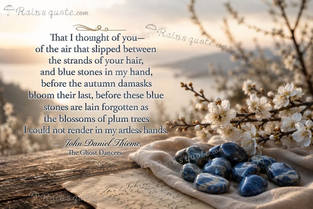 “That I thought of you—of the air that slipped between the strands of your hair, and blue stones in my hand, before the autumn damasks bloom their last, before these blue stones are lain forgotten as the blossoms of plum trees I could not render in my artless hands.”