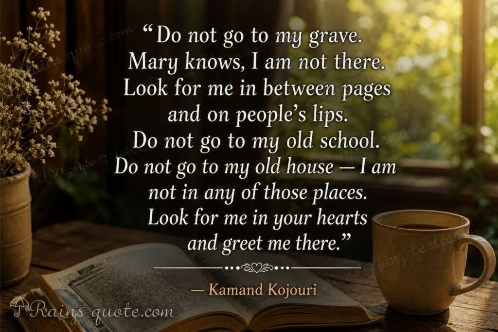 “Do not go to my grave. Mary knows, I am not there. Look for me in between pages and on people’s lips. Do not go to my old school. Do not go to my old house — I am not in any of those places. Look for me in your hearts and greet me there.”